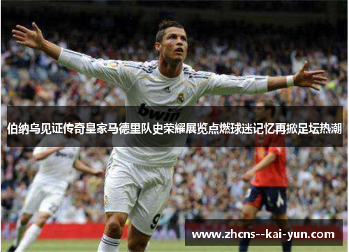 伯纳乌见证传奇皇家马德里队史荣耀展览点燃球迷记忆再掀足坛热潮 伯纳乌见证传奇皇家马德里队史荣耀展览点燃球迷记忆再掀足坛热潮