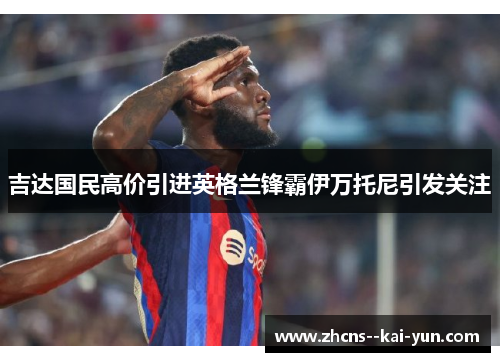 吉达国民高价引进英格兰锋霸伊万托尼引发关注 吉达国民高价引进英格兰锋霸伊万托尼引发关注