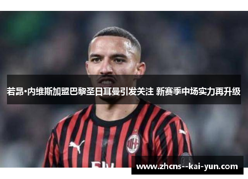 若昂·内维斯加盟巴黎圣日耳曼引发关注 新赛季中场实力再升级