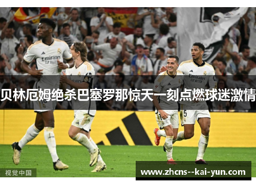 贝林厄姆绝杀巴塞罗那惊天一刻点燃球迷激情 贝林厄姆绝杀巴塞罗那惊天一刻点燃球迷激情